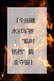 全国跳水冠军赛：“临时搭档”摘金夺银