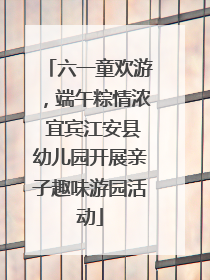 六一童欢游，端午粽情浓 宜宾江安县幼儿园开展亲子趣味游园活动