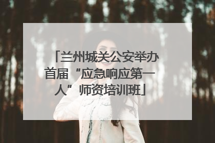 兰州城关公安举办首届“应急响应第一人”师资培训班