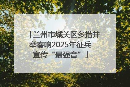 兰州市城关区多措并举奏响2025年征兵宣传“最强音”