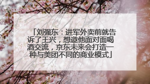 刘强东：进军外卖前就告诉了王兴，想邀他面对面喝酒交流，京东未来会打造一种与美团不同的商业模式