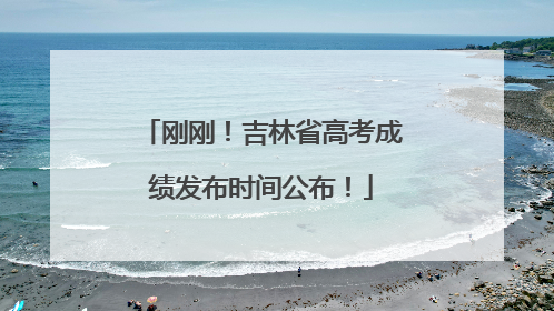 刚刚！吉林省高考成绩发布时间公布！