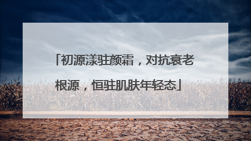 初源漾驻颜霜，对抗衰老根源，恒驻肌肤年轻态