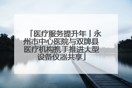 医疗服务提升年丨永州市中心医院与双牌县医疗机构携手推进大型设备仪器共享