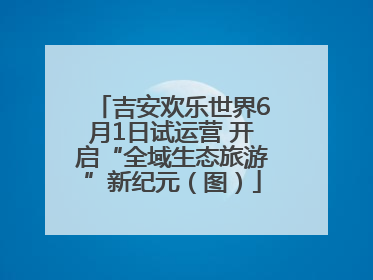 吉安欢乐世界6月1日试运营 开启“全域生态旅游”新纪元（图）