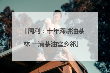 周利：十年深耕油茶林 一滴茶油富乡邻