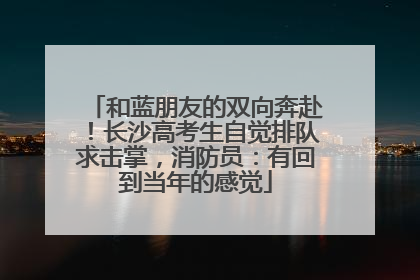 和蓝朋友的双向奔赴！长沙高考生自觉排队求击掌，消防员：有回到当年的感觉