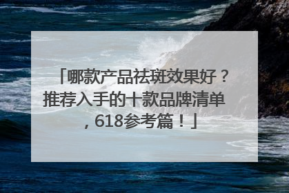哪款产品祛斑效果好？推荐入手的十款品牌清单，618参考篇！