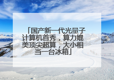 国产新一代光量子计算机首秀，算力媲美顶尖超算，大小相当一台冰箱