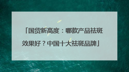 国货新高度：哪款产品祛斑效果好？中国十大祛斑品牌