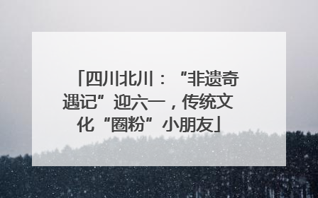 四川北川：“非遗奇遇记”迎六一，传统文化“圈粉”小朋友