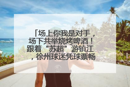 场上你我是对手，场下共举烧烤啤酒！跟着“苏超”游镇江，徐州球迷凭球票畅游名山胜景