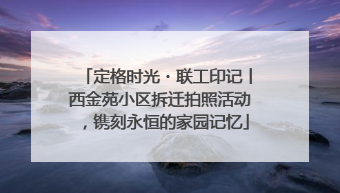 定格时光・联工印记丨西金苑小区拆迁拍照活动，镌刻永恒的家园记忆