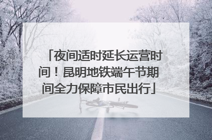 夜间适时延长运营时间！昆明地铁端午节期间全力保障市民出行