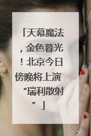 天幕魔法，金色暮光！北京今日傍晚将上演“瑞利散射”