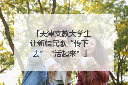 天津支教大学生让新疆民歌“传下去”“活起来”