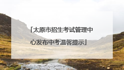 太原市招生考试管理中心发布中考温馨提示