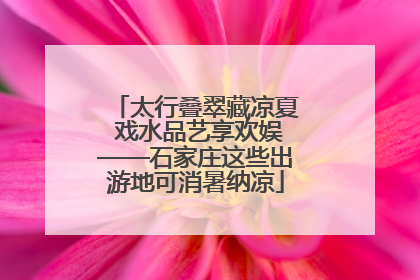 太行叠翠藏凉夏 戏水品艺享欢娱——石家庄这些出游地可消暑纳凉