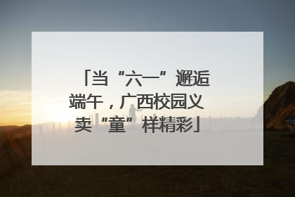 当“六一”邂逅端午，广西校园义卖“童”样精彩