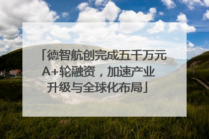 德智航创完成五千万元 A+轮融资，加速产业升级与全球化布局