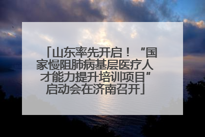 山东率先开启！“国家慢阻肺病基层医疗人才能力提升培训项目”启动会在济南召开