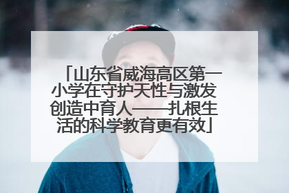 山东省威海高区第一小学在守护天性与激发创造中育人——扎根生活的科学教育更有效