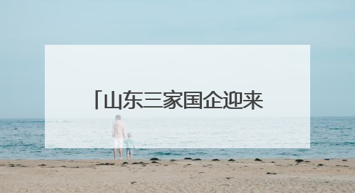 山东三家国企迎来新任 “一把手”