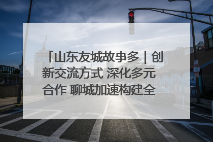 山东友城故事多｜创新交流方式 深化多元合作 聊城加速构建全球友城新格局