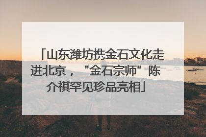 山东潍坊携金石文化走进北京，“金石宗师”陈介祺罕见珍品亮相