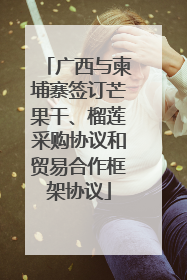 广西与柬埔寨签订芒果干、榴莲采购协议和贸易合作框架协议