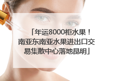 年运8000柜水果！南亚东南亚水果进出口交易集散中心落地昆明