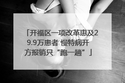 开福区一项改革惠及29.9万患者 慢特病开方报销只“跑一趟”