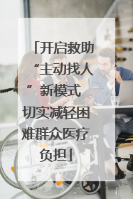 开启救助“主动找人”新模式 切实减轻困难群众医疗负担