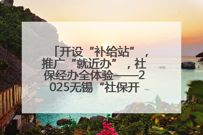 开设“补给站”，推广“就近办”，社保经办全体验——2025无锡“社保开放月”活动开启