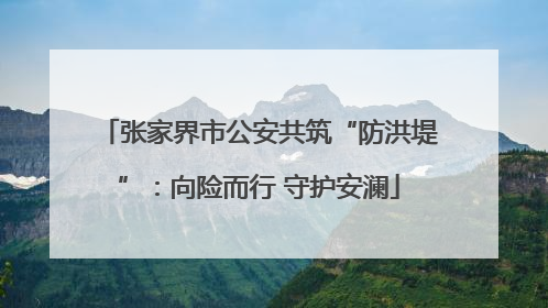 张家界市公安共筑“防洪堤”：向险而行 守护安澜
