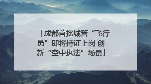 成都首批城管“飞行员”即将持证上岗 创新“空中执法”场景