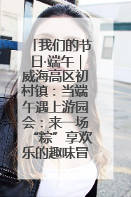 我们的节日·端午｜威海高区初村镇：当端午遇上游园会：来一场“粽”享欢乐的趣味冒险！
