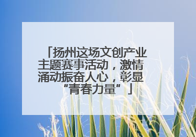 扬州这场文创产业主题赛事活动，激情涌动振奋人心，彰显“青春力量”