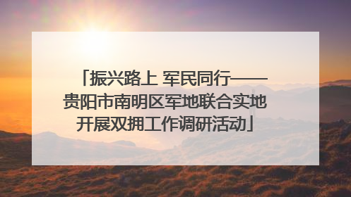 振兴路上 军民同行——贵阳市南明区军地联合实地开展双拥工作调研活动