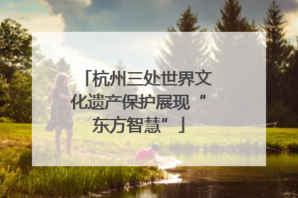杭州三处世界文化遗产保护展现“东方智慧”