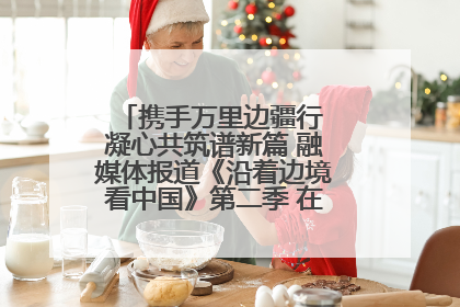 携手万里边疆行 凝心共筑谱新篇 融媒体报道《沿着边境看中国》第二季 在广西东兴正式启动