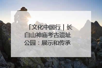 文化中国行｜长白山神庙考古遗址公园：展示和传承多民族文化交融
