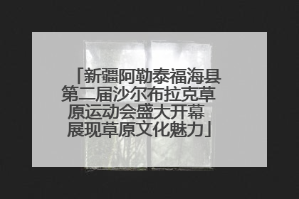新疆阿勒泰福海县第二届沙尔布拉克草原运动会盛大开幕 展现草原文化魅力