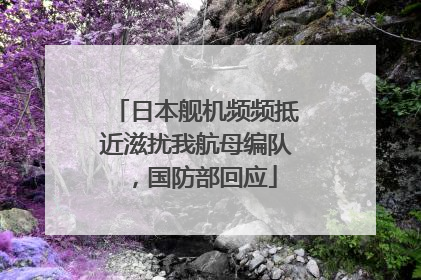 日本舰机频频抵近滋扰我航母编队，国防部回应