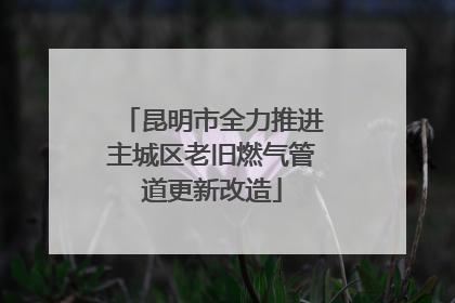 昆明市全力推进主城区老旧燃气管道更新改造