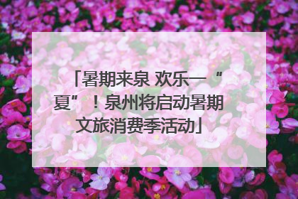 暑期来泉 欢乐一“夏”！泉州将启动暑期文旅消费季活动
