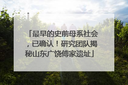 最早的史前母系社会，已确认！研究团队揭秘山东广饶傅家遗址