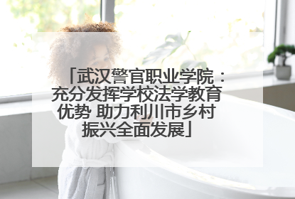 武汉警官职业学院：充分发挥学校法学教育优势 助力利川市乡村振兴全面发展