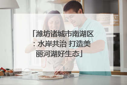 潍坊诸城市南湖区：水岸共治 打造美丽河湖好生态
