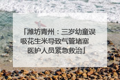 潍坊青州：三岁幼童误吸花生米导致气管堵塞 医护人员紧急救治